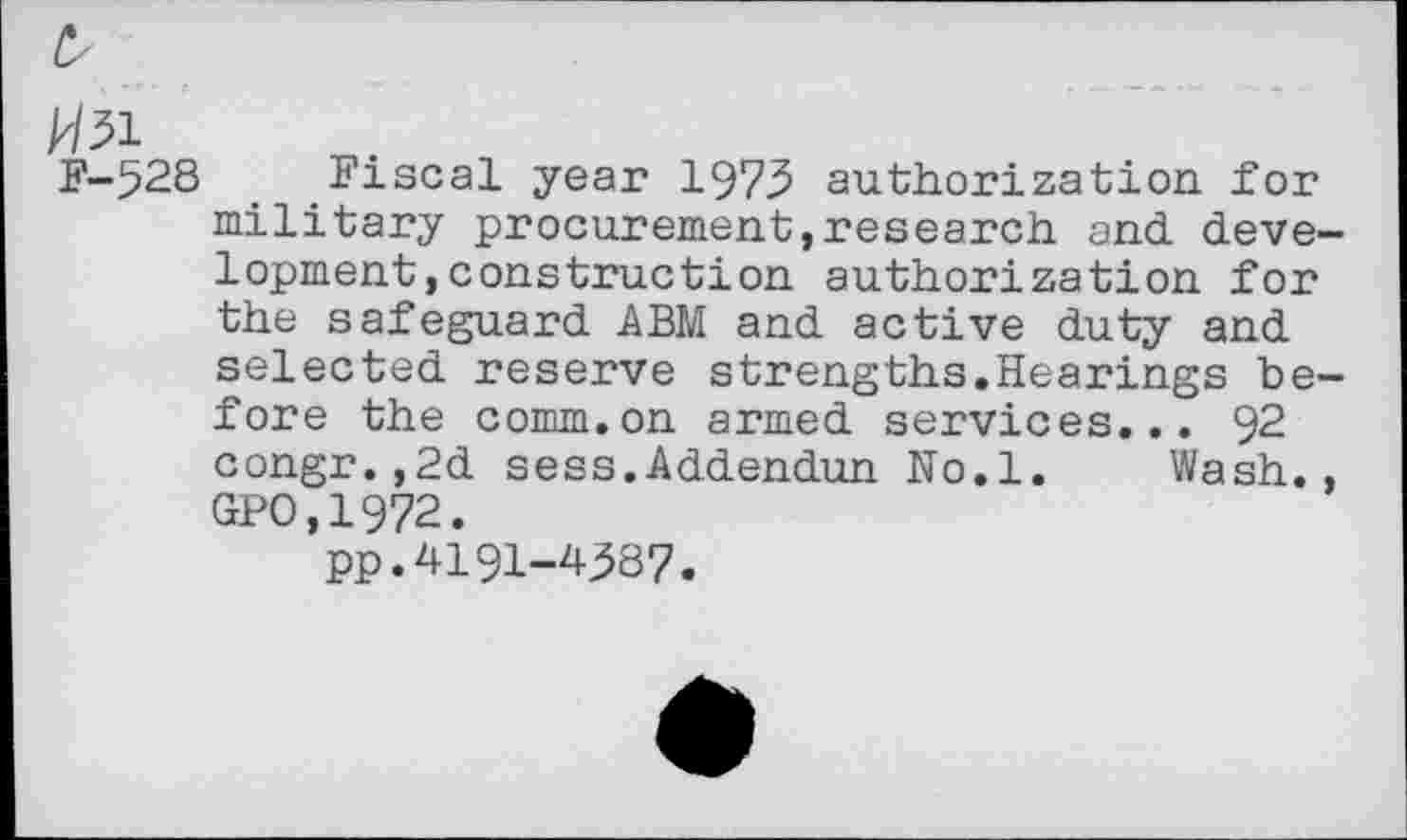 ﻿£
k/31
F-528 Fiscal year 1973 authorization, for military procurement,research and development, construction authorization for the safeguard ABM and active duty and selected reserve strengths.Hearings before the comm.on armed services... 92 congr.,2d sess.Addendun No.l. Wash., GPO,1972.
pp.4191-4387.